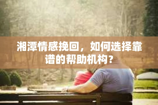 湘潭情感挽回，如何选择靠谱的帮助机构？