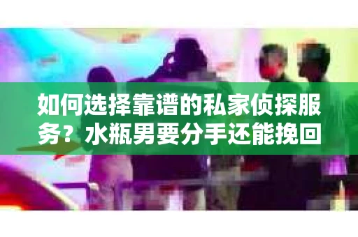 如何选择靠谱的私家侦探服务？水瓶男要分手还能挽回吗？