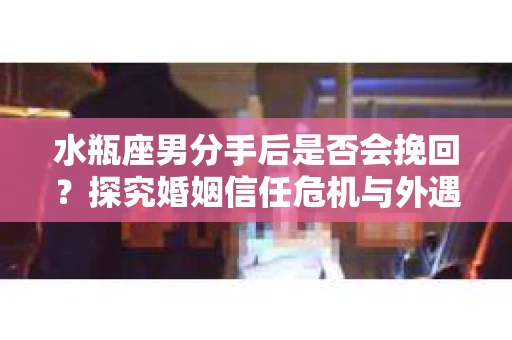 水瓶座男分手后是否会挽回？探究婚姻信任危机与外遇嫌疑的应对策略