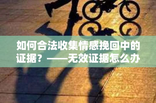 如何合法收集情感挽回中的证据？——无效证据怎么办？