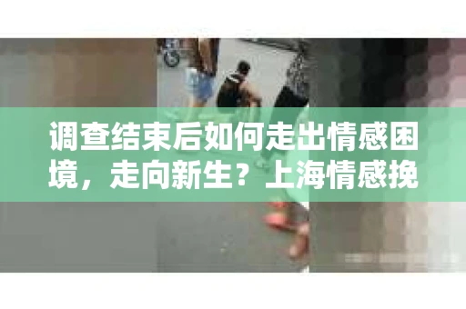 调查结束后如何走出情感困境，走向新生？上海情感挽回婚姻公司给出的专业建议