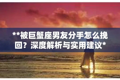 **被巨蟹座男友分手怎么挽回？深度解析与实用建议**