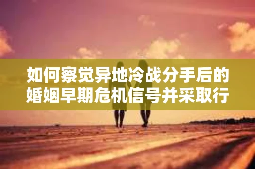 如何察觉异地冷战分手后的婚姻早期危机信号并采取行动？