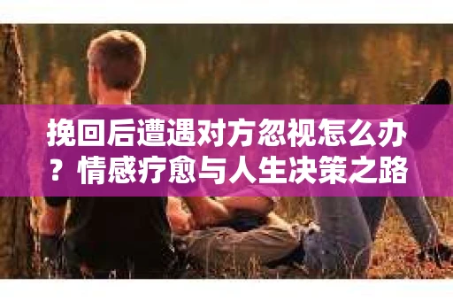 挽回后遭遇对方忽视怎么办？情感疗愈与人生决策之路