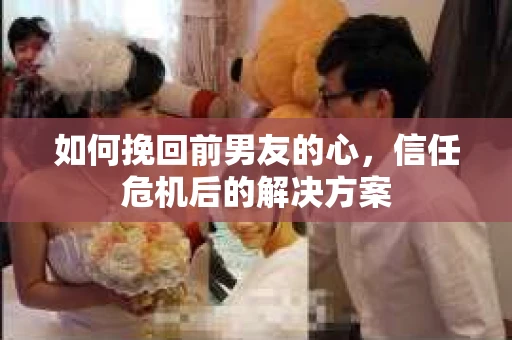如何挽回前男友的心，信任危机后的解决方案