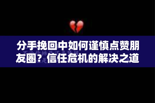 分手挽回中如何谨慎点赞朋友圈？信任危机的解决之道