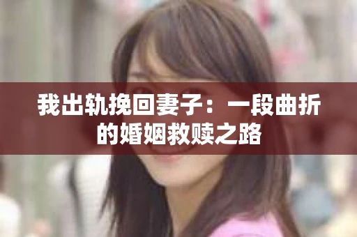 我出轨挽回妻子：一段曲折的婚姻救赎之路