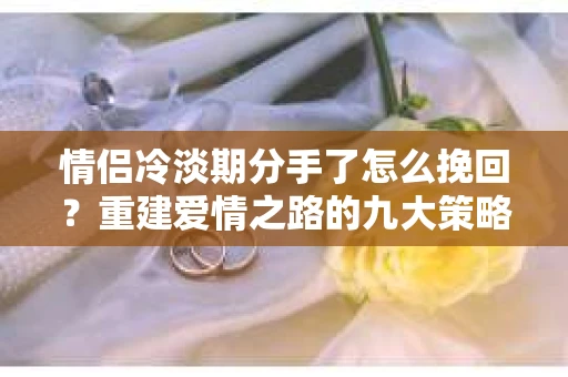 情侣冷淡期分手了怎么挽回？重建爱情之路的九大策略