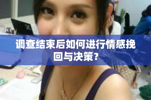 调查结束后如何进行情感挽回与决策？