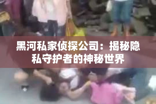 黑河私家侦探公司：揭秘隐私守护者的神秘世界