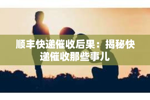 顺丰快递催收后果：揭秘快递催收那些事儿
