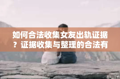 如何合法收集女友出轨证据？证据收集与整理的合法有效策略