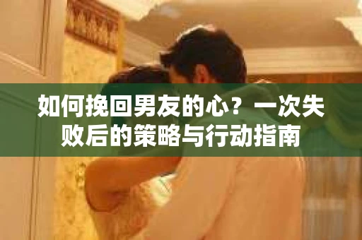 如何挽回男友的心？一次失败后的策略与行动指南