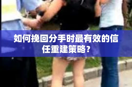 如何挽回分手时最有效的信任重建策略？