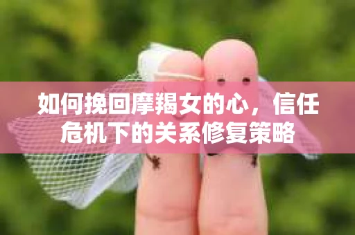如何挽回摩羯女的心，信任危机下的关系修复策略