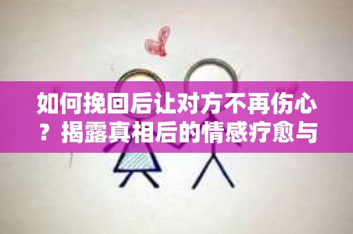 如何挽回后让对方不再伤心？揭露真相后的情感疗愈与前行计划