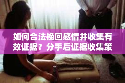 如何合法挽回感情并收集有效证据？分手后证据收集策略
