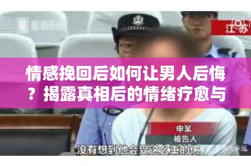 情感挽回后如何让男人后悔？揭露真相后的情绪疗愈与人生决策