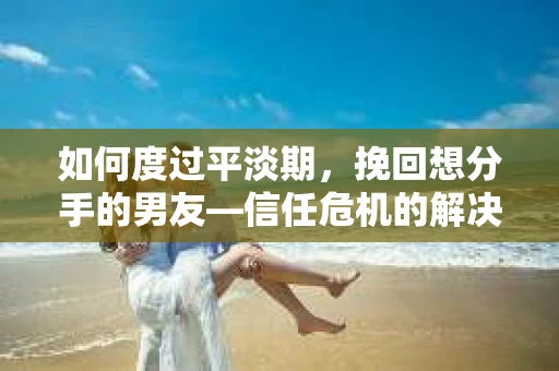 如何度过平淡期，挽回想分手的男友—信任危机的解决之道
