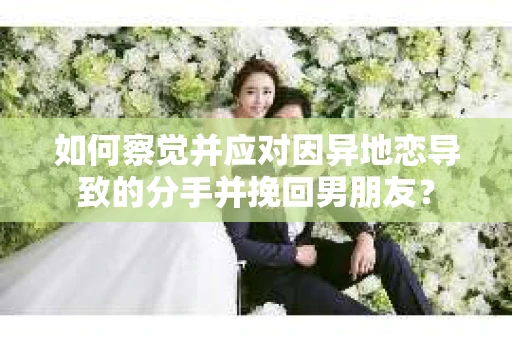 如何察觉并应对因异地恋导致的分手并挽回男朋友？