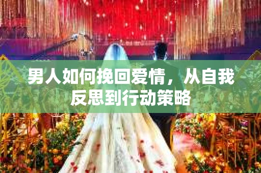 男人如何挽回爱情，从自我反思到行动策略