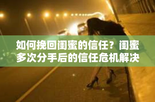 如何挽回闺蜜的信任？闺蜜多次分手后的信任危机解决方案