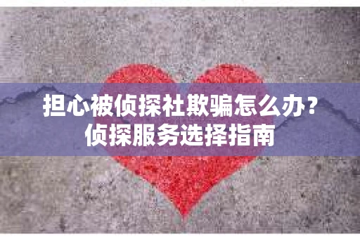 担心被侦探社欺骗怎么办？侦探服务选择指南