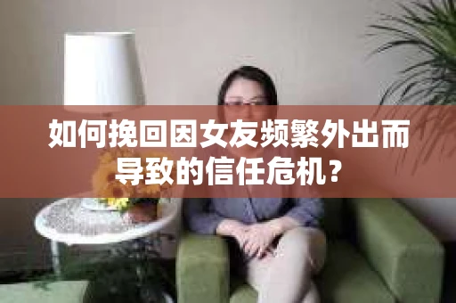 如何挽回因女友频繁外出而导致的信任危机？