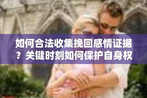 如何合法收集挽回感情证据？关键时刻如何保护自身权益？