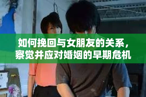 如何挽回与女朋友的关系，察觉并应对婚姻的早期危机信号