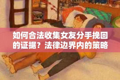 如何合法收集女友分手挽回的证据？法律边界内的策略与技巧