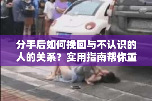 分手后如何挽回与不认识的人的关系？实用指南帮你重拾失去的联结