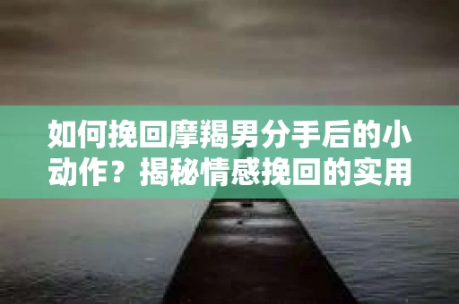 如何挽回摩羯男分手后的小动作？揭秘情感挽回的实用策略