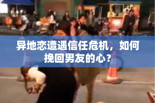 异地恋遭遇信任危机，如何挽回男友的心？