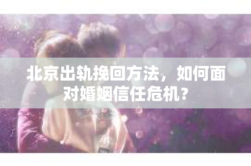 北京出轨挽回方法，如何面对婚姻信任危机？
