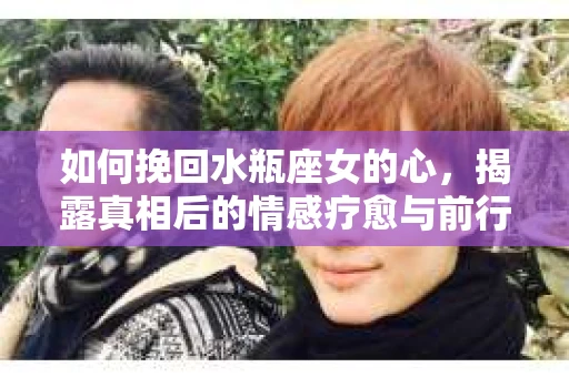 如何挽回水瓶座女的心，揭露真相后的情感疗愈与前行计划