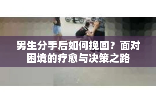 男生分手后如何挽回？面对困境的疗愈与决策之路