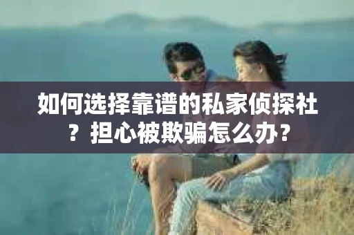 如何选择靠谱的私家侦探社？担心被欺骗怎么办？