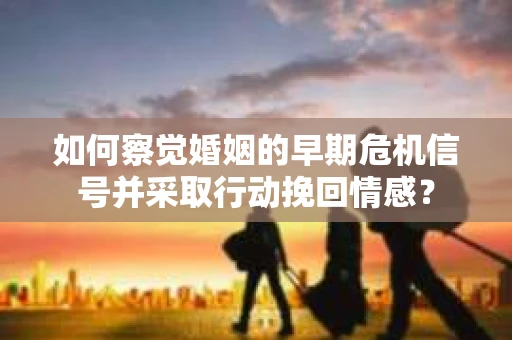 如何察觉婚姻的早期危机信号并采取行动挽回情感？