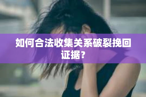 如何合法收集关系破裂挽回证据？