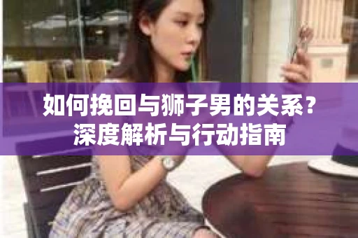 如何挽回与狮子男的关系？深度解析与行动指南