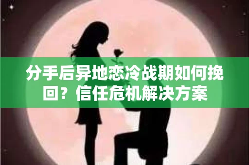分手后异地恋冷战期如何挽回？信任危机解决方案