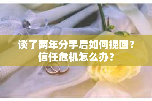 谈了两年分手后如何挽回?信任危机怎么办? 谈了两年分手后如何挽回?信任危机怎么办?