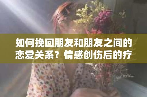 如何挽回朋友和朋友之间的恋爱关系？情感创伤后的疗愈与决策之路