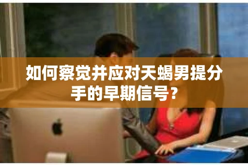 如何察觉并应对天蝎男提分手的早期信号？
