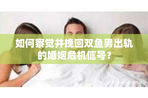 如何察觉并挽回双鱼男出轨的婚姻危机信号？
