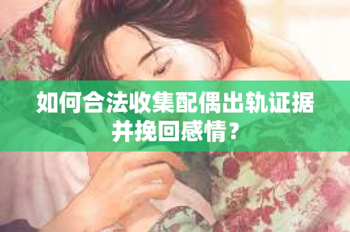 如何合法收集配偶出轨证据并挽回感情？