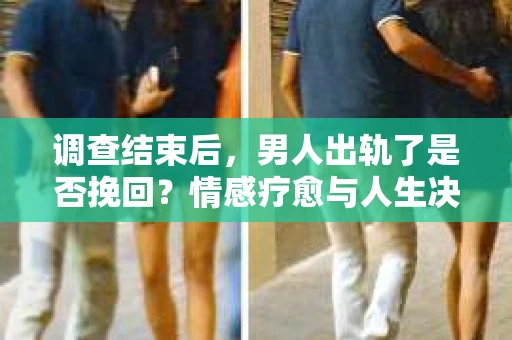 调查结束后，男人出轨了是否挽回？情感疗愈与人生决策的干货指南