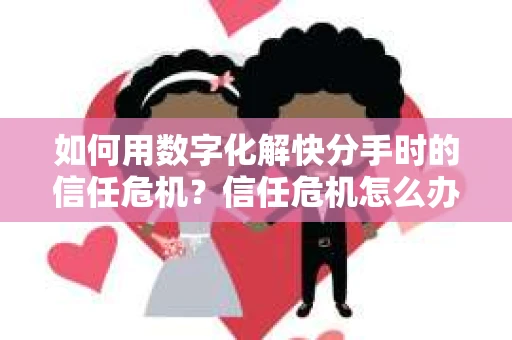 如何用数字化解快分手时的信任危机？信任危机怎么办？