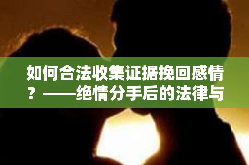如何合法收集证据挽回感情？——绝情分手后的法律与取证策略
